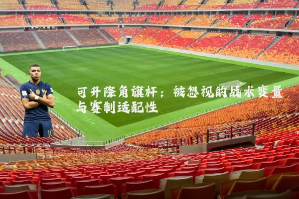 可升降角旗杆:被忽视的战术变量与赛制适配性